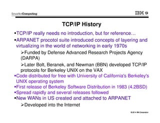 © 2014 IBM Corporation© 2014 IBM Corporation
TCP/IP History
TCP/IP really needs no introduction, but for reference…
ARPANET procotol suite introduced concepts of layering and
virtualizing in the world of networking in early 1970s
Funded by Defense Advanced Research Projects Agency
(DARPA)
Later Bolt, Beranek, and Newman (BBN) developed TCP/IP
protocols for Berkeley UNIX on the VAX
Code distributed for free with University of California's Berkeley's
UNIX operating system
First release of Berkeley Software Distribution in 1983 (4.2BSD)
Spread rapidly and several releases followed
New WANs in US created and attached to ARPANET
Developed into the Internet
 