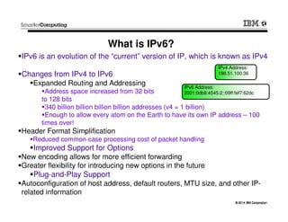 © 2014 IBM Corporation© 2014 IBM Corporation
IPv6 is an evolution of the “current” version of IP, which is known as IPv4
Changes from IPv4 to IPv6
Expanded Routing and Addressing
Address space increased from 32 bits
to 128 bits
340 billion billion billion billion addresses (v4 = 1 billion)
Enough to allow every atom on the Earth to have its own IP address – 100
times over!
Header Format Simplification
Reduced common-case processing cost of packet handling
Improved Support for Options
New encoding allows for more efficient forwarding
Greater flexibility for introducing new options in the future
Plug-and-Play Support
Autoconfiguration of host address, default routers, MTU size, and other IP-
related information
What is IPv6?
IPv4 Address:
198.51.100.36
IPv6 Address:
2001:0db8:4545:2::09ff:fef7:62dc
 
