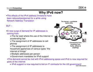 © 2014 IBM Corporation© 2014 IBM Corporation
Why IPv6 now?
The effects of the IPv4 address limitations have
been reduced/postponed for a while using
Network Address Translation
BUT –
A new surge of demand for IP addresses is
coming from:
The far east where the use of the Internet is
accelerating fast
The assignment of IP addresses to cell
phones
The assignment of IP addresses to
household appliances of various types “the
internet of things”
Multiple addresses per person
Government mandates for IPv6 support
Backbone ISPs
Regional
ISPs
Local
ISPs
Large corporations
and universities
AT&T, MCI, GTE, BT,
etc.
The Internet - a worldwide
digital utility.
Connectivity from
anywhere (car,
home, office) to
anything!
This demand cannot be met with IPv4 addressing space and IPv6 is now required for
parts of the internet
IPv6 support is now required to bid on IT contracts for the US government!
 