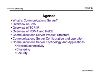 © 2014 IBM Corporation© 2014 IBM Corporation
What is Communications Server?
Overview of SNA
Overview of TCP/IP
Overview of RDMA and RoCE
Communications Server Product Structure
Communications Server Configuration and operation
Communications Server Technology and Applications
Network connectivity
Clustering
Security
Agenda
 