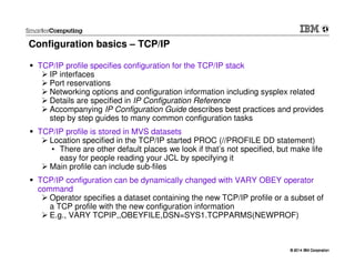 © 2014 IBM Corporation© 2014 IBM Corporation
Configuration basics – TCP/IP
TCP/IP profile specifies configuration for the TCP/IP stack
IP interfaces
Port reservations
Networking options and configuration information including sysplex related
Details are specified in IP Configuration Reference
Accompanying IP Configuration Guide describes best practices and provides
step by step guides to many common configuration tasks
TCP/IP profile is stored in MVS datasets
Location specified in the TCP/IP started PROC (//PROFILE DD statement)
• There are other default places we look if that’s not specified, but make life
easy for people reading your JCL by specifying it
Main profile can include sub-files
TCP/IP configuration can be dynamically changed with VARY OBEY operator
command
Operator specifies a dataset containing the new TCP/IP profile or a subset of
a TCP profile with the new configuration information
E.g., VARY TCPIP,,OBEYFILE,DSN=SYS1.TCPPARMS(NEWPROF)
 