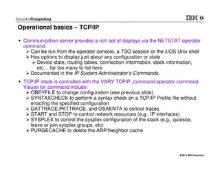 © 2014 IBM Corporation© 2014 IBM Corporation
Operational basics – TCP/IP
Communication server provides a rich set of displays via the NETSTAT operator
command.
Can be run from the operator console, a TSO session or the z/OS Unix shell
Has options to display just about any configuration or state
Device state, routing tables, connection information, stack information,
etc… far too many to list here
Documented in the IP System Administrator’s Commands.
TCP/IP stack is controlled with the VARY TCPIP,,command operator command.
Values for command include:
OBEYFILE to change configuration (see previous slide)
SYNTAXCHECK to perform a syntax check on a TCP/IP Profile file without
enacting the specified configuration
DATTRACE,PKTTRACE, and OSAENTA to control traces
START and STOP to control network resources (e.g., IP interfaces)
SYSPLEX to control the sysplex configuration of the stack (e.g., quiesce,
leave or join sysplex groups, etc)
PURGECACHE to delete the ARP/Neighbor cache
 