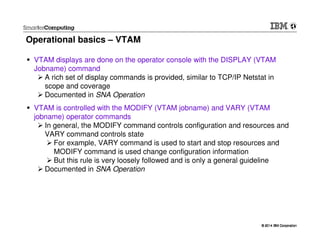 © 2014 IBM Corporation© 2014 IBM Corporation
Operational basics – VTAM
VTAM displays are done on the operator console with the DISPLAY (VTAM
Jobname) command
A rich set of display commands is provided, similar to TCP/IP Netstat in
scope and coverage
Documented in SNA Operation
VTAM is controlled with the MODIFY (VTAM jobname) and VARY (VTAM
jobname) operator commands
In general, the MODIFY command controls configuration and resources and
VARY command controls state
For example, VARY command is used to start and stop resources and
MODIFY command is used change configuration information
But this rule is very loosely followed and is only a general guideline
Documented in SNA Operation
 