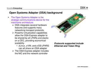 © 2014 IBM Corporation© 2014 IBM Corporation
The Open Systems Adapter is the
strategic communications device for the
mainframe architecture.
OSA integrates several hardware
features and supports many
networking transport protocols.
Powerful virtualization capabilities
allow the OSA-Express adapter to
be shared by all LPARs and stacks
on a CEC, providing economical
scalability
• zLinux, z/VM, and z/OS LPARS
can all share an OSA adapter
The OSA-Express adapter includes
the NIC and the network controller
Open Systems Adapter (OSA) background
Protocols supported include
Ethernet and Token Ring
 