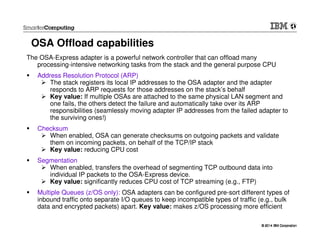 © 2014 IBM Corporation© 2014 IBM Corporation
OSA Offload capabilities
The OSA-Express adapter is a powerful network controller that can offload many
processing-intensive networking tasks from the stack and the general purpose CPU
Address Resolution Protocol (ARP)
The stack registers its local IP addresses to the OSA adapter and the adapter
responds to ARP requests for those addresses on the stack’s behalf
Key value: If multiple OSAs are attached to the same physical LAN segment and
one fails, the others detect the failure and automatically take over its ARP
responsibilities (seamlessly moving adapter IP addresses from the failed adapter to
the surviving ones!)
Checksum
When enabled, OSA can generate checksums on outgoing packets and validate
them on incoming packets, on behalf of the TCP/IP stack
Key value: reducing CPU cost
Segmentation
When enabled, transfers the overhead of segmenting TCP outbound data into
individual IP packets to the OSA-Express device.
Key value: significantly reduces CPU cost of TCP streaming (e.g., FTP)
Multiple Queues (z/OS only): OSA adapters can be configured pre-sort different types of
inbound traffic onto separate I/O queues to keep incompatible types of traffic (e.g., bulk
data and encrypted packets) apart. Key value: makes z/OS processing more efficient
 