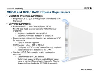 © 2014 IBM Corporation© 2014 IBM Corporation
SMC-R and 10GbE RoCE Express Requirements
Operating system requirements
– Requires z/OS 2.1 (GA 9/30/13) which supports the SMC-
R protocol
Server requirements
– Exclusive to zEC12 (with Driver 15E) and zBC12
– New 10 GbE RoCE Express feature for PCIe I/O drawer
(FC#0411)
Single port enabled for use by SMC-R
Each feature must be dedicated to one LPAR
– Recommended minimum configuration two features per LPAR
for redundancy
Up to 16 features supported
– OSA Express – either 1 GbE or 10 GbE
Configured in QDIO mode (OSD CHPIDs only, not OSX)
Does not need to be dedicated to the LPAR
– Standard 10GbE Switch or point to point configuration
supported
Does not need to be CEE capable
Switch must support and have enabled Global pause
frame (a standard Ethernet switch feature for Ethernet
flow control described in the IEEE 802.3x standard)
 