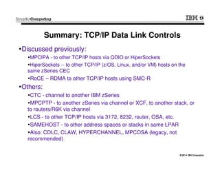 © 2014 IBM Corporation© 2014 IBM Corporation
Summary: TCP/IP Data Link Controls
Discussed previously:
MPCIPA - to other TCP/IP hosts via QDIO or HiperSockets
HiperSockets -- to other TCP/IP (z/OS, Linux, and/or VM) hosts on the
same zSeries CEC
RoCE – RDMA to other TCP/IP hosts using SMC-R
Others:
CTC - channel to another IBM zSeries
MPCPTP - to another zSeries via channel or XCF, to another stack, or
to routers/R6K via channel
LCS - to other TCP/IP hosts via 3172, 8232, router, OSA, etc.
SAMEHOST - to other address spaces or stacks in same LPAR
Also: CDLC, CLAW, HYPERCHANNEL, MPCOSA (legacy, not
recommended)
 