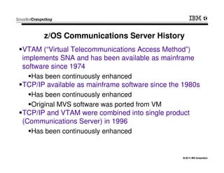 © 2014 IBM Corporation© 2014 IBM Corporation
z/OS Communications Server History
VTAM (“Virtual Telecommunications Access Method”)
implements SNA and has been available as mainframe
software since 1974
Has been continuously enhanced
TCP/IP available as mainframe software since the 1980s
Has been continuously enhanced
Original MVS software was ported from VM
TCP/IP and VTAM were combined into single product
(Communications Server) in 1996
Has been continuously enhanced
 