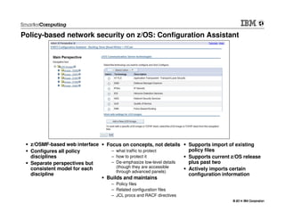 © 2014 IBM Corporation© 2014 IBM Corporation
Policy-based network security on z/OS: Configuration Assistant
z/OSMF-based web interface
Configures all policy
disciplines
Separate perspectives but
consistent model for each
discipline
Supports import of existing
policy files
Supports current z/OS release
plus past two
Actively imports certain
configuration information
Focus on concepts, not details
– what traffic to protect
– how to protect it
– De-emphasize low-level details
(though they are accessible
through advanced panels)
Builds and maintains
– Policy files
– Related configuration files
– JCL procs and RACF directives
 