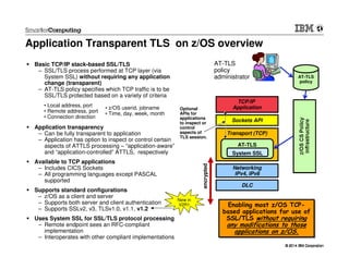 © 2014 IBM Corporation© 2014 IBM Corporation
New in
V2R1 encrypted
Application Transparent TLS on z/OS overview
Basic TCP/IP stack-based SSL/TLS
– SSL/TLS process performed at TCP layer (via
System SSL) without requiring any application
change (transparent)
– AT-TLS policy specifies which TCP traffic is to be
SSL/TLS protected based on a variety of criteria
Application transparency
– Can be fully transparent to application
– Application has option to inspect or control certain
aspects of ATTLS processing – “application-aware”
and “application-controlled” ATTLS, respectively
Available to TCP applications
– Includes CICS Sockets
– All programming languages except PASCAL
supported
Supports standard configurations
– z/OS as a client and server
– Supports both server and client authentication
– Supports SSLv2, v3, TLSv1.0, v1.1, v1.2
Uses System SSL for SSL/TLS protocol processing
– Remote endpoint sees an RFC-compliant
implementation
– Interoperates with other compliant implementations
Networking
IPv4, IPv6
DLC
Transport (TCP)
Sockets API
TCP/IP
Application
AT-TLS
AT-TLS
policy
Optional
APIs for
applications
to inspect or
control
aspects of
TLS session.
AT-TLS
policy
administrator
Enabling most z/OS TCP-
based applications for use of
SSL/TLS without requiring
any modifications to those
applications on z/OS.
Enabling most z/OS TCP-
based applications for use of
SSL/TLS without requiring
any modifications to those
applications on z/OS.
System SSL
• Local address, port
• Remote address, port
• Connection direction
• z/OS userid, jobname
• Time, day, week, month
 