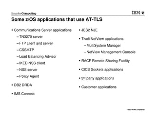© 2014 IBM Corporation© 2014 IBM Corporation
Some z/OS applications that use AT-TLS
Communications Server applications
– TN3270 server
– FTP client and server
– CSSMTP
– Load Balancing Advisor
– IKED NSS client
– NSS server
– Policy Agent
DB2 DRDA
IMS Connect
JES2 NJE
Tivoli NetView applications
– MultiSystem Manager
– NetView Management Console
RACF Remote Sharing Facility
CICS Sockets applications
3rd party applications
Customer applications
 