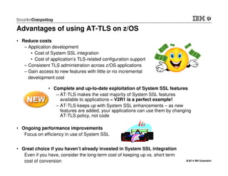 © 2014 IBM Corporation© 2014 IBM Corporation
Advantages of using AT-TLS on z/OS
• Reduce costs
– Application development
• Cost of System SSL integration
• Cost of application’s TLS-related configuration support
– Consistent TLS administration across z/OS applications
– Gain access to new features with little or no incremental
development cost
• Ongoing performance improvements
Focus on efficiency in use of System SSL
• Great choice if you haven’t already invested in System SSL integration
Even if you have, consider the long-term cost of keeping up vs. short term
cost of conversion
• Complete and up-to-date exploitation of System SSL features
– AT-TLS makes the vast majority of System SSL features
available to applications – V2R1 is a perfect example!
– AT-TLS keeps up with System SSL enhancements – as new
features are added, your applications can use them by changing
AT-TLS policy, not code
 