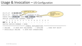 Usage & Invocation – I/O Configuration
© 2025 IBM Corporation 12
08.57.47 D M=CHP(09)
08.57.47 IEE174I 08.57.47 DISPLAY M 867
CHPID 09: TYPE=35, DESC=OSA HYBRID, ONLINE
DEVICE STATUS FOR CHANNEL PATH 09
0 1 2 3 4 5 6 7 8 9 A B C D E F
2B7 + + + + . . . . . . . . . . . .
SWITCH DEVICE NUMBER = NONE
************************ SYMBOL EXPLANATIONS ************************
+ ONLINE @ PATH NOT VALIDATED - OFFLINE . DOES NOT EXIST
* PHYSICALLY ONLINE $ PATH NOT OPERATIONAL
CHPID Type 35 = OSH
OSH CHPID
description has been
updated.
 