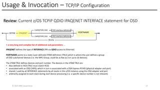 Usage & Invocation – TCP/IP Configuration
© 2025 IBM Corporation 17
Review: Current z/OS TCPIP QDIO IPAQENET INTERFACE statement for OSD
IPAQENET defines the type of INTERFACE (IPA via QDIO access to Ethernet)
PORTNAME points to a static (user defined) VTAM definition (TRLE) which is where the user defines a group
of OSD subchannel devices (i.e. the MPC Group, could be as few as 3 or up to 16 devices).
The VTAM TRLE defines devices and port number. The devices in the VTAM TRLE are:
• Also defined in HCD (TRLE must match HCD)
• associated with an OSD CHPID, which in turn is associated with a OSA Express PCHID (physical adapter and port)
• shared / used by all INTERFACE statements by all stacks in this z/OS instance using this OSA adapter and port
• arbitrarily assigned to each stack during start device processing (i.e. a specific device number is not relevant)
PORTNAME
1
7
+ a very long and complex list of additional sub-parameters …
 
