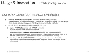 Usage & Invocation – TCP/IP Configuration
© 2025 IBM Corporation 18
z/OS TCP/IP EQENET (OSH) INTERFACE Simplification
1. Eliminate the VTAM user defined TRLE (eliminates the PORTNAME parameter).
The new TRLE will be dynamically created. A separate TRLE is created for each EQENET INTERFACE
that is started. Note that the dynamic TRLE design is similar to HS, ISM and RoCE.
2. Simplify the new TCP/IP EQENET (OSH) INTERFACE statement:
1. Replace PORTNAME parameter with DEVNUM parameter
DEVNUM defines a single OSH subchannel device.
Note. DEVNUM value can be any device number associated with a specific OSH CHPID
(e.g. For consistency, configure the first device number in the defined range, such as 2F00, for all
INTERFACE statements for a given CHPID and the first available device will be used).
2. Many legacy OSD IPAQENET INTERFACE statement parameters (not related to the IP
configuration) have been eliminated (replacement, integrated into the base design, smarter
defaults etc.)
 