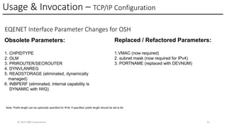 Usage & Invocation – TCP/IP Configuration
© 2025 IBM Corporation 21
EQENET Interface Parameter Changes for OSH
Obsolete Parameters:
1. CHPIDTYPE
2. OLM
3. PRIROUTER/SECROUTER
4. DYNVLANREG
5. READSTORAGE (eliminated, dynamically
managed)
6. INBPERF (eliminated, internal capability is
DYNAMIC with IWQ)
Replaced / Refactored Parameters:
1.VMAC (now required)
2. subnet mask (now required for IPv4)
3. PORTNAME (replaced with DEVNUM)
Note: Prefix length can be optionally specified for IPv6. If specified, prefix length should be set to 64.
 