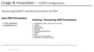 Usage & Invocation – TCP/IP Configuration
© 2025 IBM Corporation 22
Remaining EQENET Interface Parameters for OSH
New OSH Parameters:
1. TYPE (EQENET)
2. DEVNUM (nnnn)
Existing / Remaining OSH Parameters:
1. IPADDR/NUM_MASK_BITS (mask is required)
2. VLANID
3. SECCLASS
4. MONSYSPLEX
5. ISOLATE
6. SOURCEVIPAINTERFACE
7. TEMPIP
8. MTU
9. SMCR (with sub-parameters…)
10. SMCD etc. (see following charts)
Note. SEGMENTATIONOFFLOAD,CHECKSUMOFFLOAD, AUTOIQDC (HSCI) and QDIOACCELERATOR are stack wide parameters which control both QDIO and EQDIO (no changes)
 