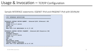 Usage & Invocation – TCP/IP Configuration
© 2025 IBM Corporation 26
Sample INTERFACE statements: EQENET IPv4 and IPAQENET IPv4 with DEVNUM
; ***************************************************************
; IPV4 INTERFACE DEFINITIONS
; ***************************************************************
;
INTERFACE O4ETHA2 DEFINE EQENET ; Enhanced QDIO (Ethernet) OSH
DEVNUM 2B70
IPADDR 16.12.37.160/20
VLANID 702
MTU 1500
SMCR PFID 3140 SMCRIPADDR 16.12.37.165
;
INTERFACE O4ETHA2 DEFINE IPAQENET ; Enhanced QDIO Migration OSH
DEVNUM 2B70
PORTNAME PORTQDIO
IPADDR 16.12.37.160/20
VLANID 702
VMAC
MTU 1500
READSTORAGE GLOBAL
INBPERF DYNAMIC WORKLOADQ
SMCR PFID 3140 SMCRIPADDR 16.12.37.165
 