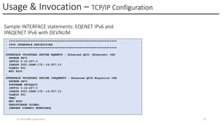 Usage & Invocation – TCP/IP Configuration
© 2025 IBM Corporation 27
Sample INTERFACE statements: EQENET IPv6 and
IPAQENET IPv6 with DEVNUM
; ****************************************************************
; IPV6 INTERFACE DEFINITIONS
; ****************************************************************
;
INTERFACE V6O4ETHA2 DEFINE EQENET6 ; Enhanced QDIO (Ethernet) OSH
DEVNUM 2B70
INTFID 0:16:207:3
IPADDR 2001:0DB8:172::16:207:13
VLANID 601
MTU 9000
;
INTERFACE V6O4ETHA2 DEFINE IPAQENET6 ; Enhanced QDIO Migration OSH
DEVNUM 2B70
PORTNAME PRT6QDIO
INTFID 0:16:207:3
IPADDR 2001:0DB8:172::16:207:13
VLANID 601
VMAC
MTU 9000
READSTORAGE GLOBAL
INBPERF DYNAMIC WORKLOADQ
 