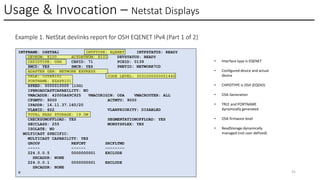 Usage & Invocation – Netstat Displays
© 2025 IBM Corporation 31
Example 1. NetStat devlinks report for OSH EQENET IPv4 (Part 1 of 2)
INTFNAME: O4ETHA1 INTFTYPE: EQENET INTFSTATUS: READY
DEVNUM: 8100 ACTDEVNUM: 8101 DEVSTATUS: READY
CHPIDTYPE: OSH CHPID: 71 PCHID: 0139
SMCD: YES SMCR: YES PNETID: NETWORK7CD
ADAPTER GEN: NETWORK EXPRESS
TRLE: IUTE8101 CODE LEVEL: 3031000000001440
PORTNAME: EZAP8101
SPEED: 0000010000 (10G)
IPBROADCASTCAPABILITY: NO
VMACADDR: 42000A69C925 VMACORIGIN: OSA VMACROUTER: ALL
CFGMTU: 9000 ACTMTU: 9000
IPADDR: 16.11.37.160/20
VLANID: 602 VLANPRIORITY: DISABLED
TOTAL READ STORAGE: 19.0M
CHECKSUMOFFLOAD: YES SEGMENTATIONOFFLOAD: YES
SECCLASS: 255 MONSYSPLEX: YES
ISOLATE: NO
MULTICAST SPECIFIC:
MULTICAST CAPABILITY: YES
GROUP REFCNT SRCFLTMD
----- ------ --------
224.0.0.5 0000000001 EXCLUDE
SRCADDR: NONE
224.0.0.1 0000000001 EXCLUDE
SRCADDR: NONE
c
• Interface type is EQENET
• Configured device and actual
device
• CHPIDTYPE is OSH (EQDIO)
• OSA Generation
• TRLE and PORTNAME
dynamically generated
• OSA firmware level
• ReadStorage dynamically
managed (not user defined)
 