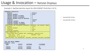 Usage & Invocation – Netstat Displays
© 2025 IBM Corporation 32
Example 1. NetStat devlinks report for OSH EQENET IPv4 (Part 2 of 2)
INTERFACE STATISTICS:
BYTESIN = 8042214
INBOUND PACKETS = 81593
INBOUND PACKETS IN ERROR = 0
INBOUND PACKETS DISCARDED = 0
INBOUND PACKETS WITH NO PROTOCOL = 0
BYTESOUT = 1025416
OUTBOUND PACKETS = 10502
OUTBOUND PACKETS IN ERROR = 0
OUTBOUND PACKETS DISCARDED = 0
ASSOCIATED IQD CONVERGED INTERFACE: EZAIQCF9 IQC STATUS: READY
BYTESIN = 19714
INBOUND PACKETS = 121
BYTESOUT = 53236
OUTBOUND PACKETS = 464
SMCR CAPABILITY: V2
ASSOCIATED MULTI-SUBNET RNIC INTERFACE: EZARIUT1314E
ROCE PFID: 314E SMCRMTU: 4096
SMCRIPADDR: 16.11.39.160
UNASSOCIATED ISM INTERFACES: EZAISMU1 EZAISMU2 EZAISMU3 EZAISMU4
IPV4 LAN GROUP SUMMARY
LANGROUP: 00002
NAME STATUS ARPOWNER VIPAOWNER
---- ------ -------- ---------
O4ETHA1 ACTIVE O4ETHA1 NO
O4ETHA0 ACTIVE O4ETHA0 YES
• Associated HSCI interface
• Associated SMC interfaces
 