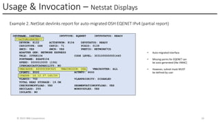 Usage & Invocation – Netstat Displays
© 2025 IBM Corporation 33
Example 2. NetStat devlinks report for auto-migrated OSH EQENET IPv4 (partial report)
INTFNAME: O4ETHA2 INTFTYPE: EQENET INTFSTATUS: READY
**AUTOMIGRATED**
DEVNUM: 8102 ACTDEVNUM: 8104 DEVSTATUS: READY
CHPIDTYPE: OSH CHPID: 71 PCHID: 0139
SMCD: YES SMCR: YES PNETID: NETWORK7CD
ADAPTER GEN: NETWORK EXPRESS
TRLE: IUTE8104 CODE LEVEL: 3031000000001440
PORTNAME: EZAP8104
SPEED: 0000010000 (10G)
IPBROADCASTCAPABILITY: NO
VMACADDR: 42000C69C925 VMACORIGIN: OSA VMACROUTER: ALL
CFGMTU: 9000 ACTMTU: 9000
IPADDR: 16.12.37.160/20
VLANID: 702 VLANPRIORITY: DISABLED
TOTAL READ STORAGE: 19.0M
CHECKSUMOFFLOAD: YES SEGMENTATIONOFFLOAD: YES
SECCLASS: 255 MONSYSPLEX: YES
ISOLATE: NO
• Auto-migrated interface
• Missing parms for EQENET can
be auto-generated (like VMAC)
• However, subnet mask MUST
be defined by user
 