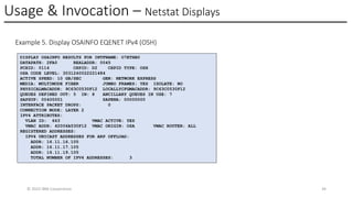 Usage & Invocation – Netstat Displays
© 2025 IBM Corporation 34
Example 5. Display OSAINFO EQENET IPv4 (OSH)
DISPLAY OSAINFO RESULTS FOR INTFNAME: O7ETHB0
DATAPATH: 2FA0 REALADDR: 0045
PCHID: 0114 CHPID: D2 CHPID TYPE: OSH
OSA CODE LEVEL: 3031240022221484
ACTIVE SPEED: 10 GB/SEC GEN: NETWORK EXPRESS
MEDIA: MULTIMODE FIBER JUMBO FRAMES: YES ISOLATE: NO
PHYSICALMACADDR: 9C63C0530F12 LOCALLYCFGMACADDR: 9C63C0530F12
QUEUES DEFINED OUT: 5 IN: 8 ANCILLARY QUEUES IN USE: 7
SAPSUP: 00400001 SAPENA: 00000000
INTERFACE PACKET DROPS: 0
CONNECTION MODE: LAYER 2
IPV4 ATTRIBUTES:
VLAN ID: 663 VMAC ACTIVE: YES
VMAC ADDR: 42006A530F12 VMAC ORIGIN: OSA VMAC ROUTER: ALL
REGISTERED ADDRESSES:
IPV4 UNICAST ADDRESSES FOR ARP OFFLOAD:
ADDR: 16.11.16.105
ADDR: 16.11.17.105
ADDR: 16.11.19.105
TOTAL NUMBER OF IPV4 ADDRESSES: 3
 