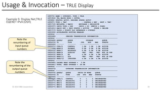 Usage & Invocation – TRLE Display
© 2025 IBM Corporation 35
Example 9. Display Net,TRLE
EQENET IPv4 (OSH)
IST075I NAME = IUTE3B20, TYPE = TRLE
IST1954I TRL MAJOR NODE = ISTTRL
IST486I STATUS= ACTIV, DESIRED STATE= ACTIV
IST087I TYPE = *NA* , CONTROL = MPC , HPDT = *NA*
IST1715I MPCLEVEL = EQDIO MPCUSAGE = EXCLUSIVE
IST2337I CHPID TYPE = OSH CHPID = D5 PNETID = PLEX1
IST1221I EQDIO DEV = 3B20 STATUS = ACTIVE STATE = ONLINE
IST1717I ULPID = TCPSVT ULP INTERFACE = O7ETHD0
IST2309I ACCELERATED ROUTING ENABLED
IST924I -------------------------------------------------------------
IST2468I INBOUND TRANSMISSION INFORMATION:
IST924I -------------------------------------------------------------
IST2469I QUEUE/ QUEUE STORAGE QUEUE
IST2470I ID TYPE CUR MIN MAX STATUS
IST2205I ------- -------- ------------------- ---------------
IST2471I CTRL/0 CONTROL 1.0M 1.0M 1.0M ACTIVE
IST2472I READ/6 PRIMARY 8.0M 8.0M 8.0M ACTIVE
IST2472I READ/7 BULKDATA 8.0M 8.0M 8.0M ACTIVE
IST2472I READ/8 SYSDIST *NA* *NA* *NA* NOT IN USE
IST2472I READ/9 EE 4.0M 4.0M 4.0M ACTIVE
IST2472I READ/11 ZCX *NA* *NA* *NA* NOT IN USE
IST2472I READ/12 IPROUTER 4.0M 4.0M 4.0M ACTIVE
IST924I -------------------------------------------------------------
IST2480I CACHED READ STORAGE = 3.0M
IST2481I TOTAL READ STORAGE = 28.0M
IST924I -------------------------------------------------------------
IST2473I OUTBOUND TRANSMISSION INFORMATION:
IST924I -------------------------------------------------------------
IST2474I QUEUE/ QUEUE UNITS OF WORK QUEUE
IST2475I ID TYPE CUR AVG MAX STATUS
IST2205I ------- --------- ---------------- ----------------------
IST2476I CTRL/1 CONTROL 0 1 4 UNCONGESTED
IST2477I WRT/2 PRIORITY1 0 2 2 UNCONGESTED
IST2477I WRT/3 PRIORITY2 0 2 3 UNCONGESTED
IST2477I WRT/4 PRIORITY3 0 0 0 UNCONGESTED
IST2477I WRT/5 PRIORITY4 0 2 3 UNCONGESTED
Note the
renumbering of
input queue
numbers
Note the
renumbering of the
output queue
numbers
 