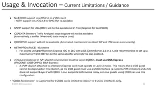 Usage & Invocation – Current Limitations / Guidance
© 2025 IBM Corporation 36
• No EQDIO support on z/OS 2.4 or a VSE client
- NETH support on z/OS 2.4 for SMC-Rv1 is available
•
•
•
• SNMP support for OSA (OSH) will not be available at z17 GA (targeted for Sept/2025)
• OSAENTA (Network Traffic Analyzer) trace support will not be available
(Alternatively, a sniffer (wireshark) trace may be used)
• QDIOSYNC support will not be available (Automated mechanism to collect SW and HW traces concurrently)
• NETH PFIDs (RoCE) - Guideline
o For clients using IBM Network Express 10G or 25G with z/OS CommServer 2.5 or 3.1, it is recommended to set up a
maximum of 16 NETH FIDs on the same adapter when OSH is also enabled.
• zOS guest deployed in zVM vSwitch environment must be Layer 3 QDIO – must use OSA-Express
(IPAQENET (OSD CHPID) OSA-Express)
o A z/VM vSwitch attached to a Network Express card must operate in Layer-2 mode. This means that a z/OS guest
cannot be deployed on this vSwitch, as the z/OS guest must use a QDIO interface (a current z/VM limitation) and z/OS
does not support Layer-2 with QDIO. Linux supports both modes today, so Linux guests using QDIO can use this
configuration.
• “QDIO Accelerator” is supported for EQDIO but is limited to EQDIO-to-EQDIO interfaces only.
 