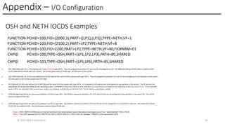 Appendix – I/O Configuration
© 2025 IBM Corporation 43
OSH and NETH IOCDS Examples
FUNCTION PCHID=100,FID=(2000,3),PART=((LP1),(LP3)),TYPE=NETH,VF=1
FUNCTION PCHID=100,FID=(2100,2),PART=LP2,TYPE=NETH,VF=8
FUNCTION PCHID=100,FID=2200,PART=LP2,TYPE=NETH,VF=40,FIDPARM=01
CHPID PCHID=100,TYPE=OSH,PART=(LP1,LP2,LP3),PATH=80,SHARED
CHPID PCHID=101,TYPE=OSH,PART=(LP5,LP6),PATH=85,SHARED
Note 1. OSH / NETH VCHIDs are an internal construct (not externalized) used internally to represent one of two “personalities” OSA or RoCE.
Note 2. The z/OS requirement for PNETID for OSA or RoCE (SMC-R or HSCI) has not changed. PNetID is still required for z/OS.
• FIDs 2000-2002 with VFs 1-3 are defined on a new VCHID1 as type NETH. They are assigned to partition LP1 and can be reconfigured to LP3. FID 2000 also defines PCHID 100 as a Hybrid PCHID.
So FID 2000 defines PCHID 100 and a VCHID. The VCHID points back to PCHID 100. All FIDs point to the VCHID.
• FIDs 2100-2101 with VFs 8-9 are also defined for PCHID 100 and the same VCHID as above with type NETH. They are assigned to partition LP2 and can be reconfigured to any partition in the system.
The FIDs point to the VCHID created with FID 2000.
• FID 2200 with VF 40 is also defined for PCHID 100 and the same VCHID as above with type NETH. It is assigned to LP2 and can be reconfigured to any partition in the system. The VF permits the
exploitation of Promiscuous Mode by the operating system. FIDPARM=01 allows the FID(s) on that statement to use promiscuous mode but the operating system has to turn it on. If the FIDPARM
value is 00 or not specified, then promiscuous mode is not allowed, and the OS can not turn it on. The 01 value is a permission setting.
• CHPID 80 (ignoring CSS for this discussion) defines a VCHID as type OSH. The CHPID is shared by partitions LP1, LP2, and LP3 and can be configured to any partition in the same CSS. The VCHID
points to Hybrid PCHID 100.
• CHPID 85 (ignoring CSS for this discussion) defines a VCHID as type OSH. The CHPID is shared by partitions LP5 and LP6 and can be configured to any partition in the CSS. The CHPID also defines
PCHID 101 as a Hybrid PCHID. The VCHID points back to Hybrid PCHID 101.
 