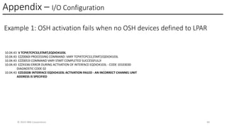 Appendix – I/O Configuration
© 2025 IBM Corporation 44
Example 1: OSH activation fails when no OSH devices defined to LPAR
10.04.43 V TCPIP,TCPCS3,START,EQDIO4103L
10.04.43 EZZ0060I PROCESSING COMMAND: VARY TCPIP,TCPCS3,START,EQDIO4103L
10.04.43 EZZ0053I COMMAND VARY START COMPLETED SUCCESSFULLY
10.04.43 EZZ4336I ERROR DURING ACTIVATION OF INTERFACE EQDIO4103L - CODE 10103030
DIAGNOSTIC CODE 02
10.04.43 EZD2028I INTERFACE EQDIO4103L ACTIVATION FAILED - AN INCORRECT CHANNEL UNIT
ADDRESS IS SPECIFIED
 
