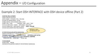 Appendix – I/O Configuration
© 2025 IBM Corporation 46
Example 2: Start OSH INTERFACE with OSH device offline (Part 2)
D NET,TRL,TRLE=IUTE2B70
IST097I DISPLAY ACCEPTED
IST075I NAME = IUTE2B70, TYPE = TRLE 082
IST1954I TRL MAJOR NODE = ISTTRL
IST486I STATUS= ACTIV, DESIRED STATE= ACTIV
IST087I TYPE = *NA* , CONTROL = MPC , HPDT = *NA*
IST176 v5I MPCLEVEL = EQDIO MPCUSAGE = EXCLUSIVE
IST1221I EQDIO DEV = 2B70 STATUS = RESET STATE = OFFLINE
IST2310I ACCELERATED ROUTING DISABLED
.
.
D TCPIP,TCPCS3,N,DEV,INTFN=EQDIO4103L
EZD0101I NETSTAT CS 3.1 TCPCS3 125
INTFNAME: EQDIO4103L INTFTYPE: EQENET INTFSTATUS: NOT ACTIVE
DEVNUM: 2B70 ACTDEVNUM: N/A DEVSTATUS: STARTING
CHPIDTYPE: OSH CHPID: N/A PCHID: N/A
.
V 2b70,ONLINE
IEE302I 2B70 ONLINE
EZZ4340I INITIALIZATION COMPLETE FOR INTERFACE EQDIO4103L
DEVNUM: 2B70
ACTDEVNUM: N/A
 