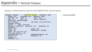 Appendix – Netstat Displays
© 2025 IBM Corporation 48
Example 3. NetStat devlinks report for OSH EQENET6 IPv6 (partial report)
INTFNAME: V6O4ETHA1 INTFTYPE: EQENET6 INTFSTATUS: READY
DEVNUM: 8103 ACTDEVNUM: 8103 DEVSTATUS: READY
CHPIDTYPE: OSH CHPID: 71 PCHID: 0139
SMCD: YES SMCR: YES PNETID: NETWORK7CD
ADAPTER GEN: NETWORK EXPRESS
TRLE: IUTE8103 CODE LEVEL: 3031000000001440
PORTNAME: EZAP8103
QUESIZE: 0 SPEED: 0000010000
VMACADDR: 42000B69C925 VMACORIGIN: OSA VMACROUTER: ALL
DUPADDRDET: 1
CFGMTU: 9000 ACTMTU: 9000
VLANID: 602 VLANPRIORITY: DISABLED
INTFID: 0011:0032:0037:0160
TOTAL READ STORAGE: 19.0M
CHECKSUMOFFLOAD: YES SEGMENTATIONOFFLOAD: YES
SECCLASS: 255 MONSYSPLEX: YES
ISOLATE: NO
TEMPPREFIX: ALL
• Interface type is EQENET6
 