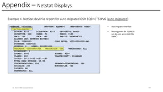 Appendix – Netstat Displays
© 2025 IBM Corporation 49
Example 4. NetStat devlinks report for auto-migrated OSH EQENET6 IPv6 (auto-migrated)
INTFNAME: V6O4ETHA1 INTFTYPE: EQENET6 INTFSTATUS: READY
**AUTOMIGRATED**
DEVNUM: 8103 ACTDEVNUM: 8103 DEVSTATUS: READY
CHPIDTYPE: OSH CHPID: 71 PCHID: 0139
SMCD: YES SMCR: YES PNETID: NETWORK7CD
ADAPTER GEN: NETWORK EXPRESS
TRLE: IUTE8103 CODE LEVEL: 3031000000001440
PORTNAME: EZAP8103
QUESIZE: 0 SPEED: 0000010000
VMACADDR: 42000B69C925 VMACORIGIN: OSA VMACROUTER: ALL
DUPADDRDET: 1
CFGMTU: 9000 ACTMTU: 9000
VLANID: 602 VLANPRIORITY: DISABLED
INTFID: 0011:0032:0037:0160
TOTAL READ STORAGE: 19.0M
CHECKSUMOFFLOAD: YES SEGMENTATIONOFFLOAD: YES
SECCLASS: 255 MONSYSPLEX: YES
ISOLATE: NO
TEMPPREFIX: ALL
• Auto-migrated interface
• Missing parms for EQENET6
can be auto-generated (like
VMAC)
 