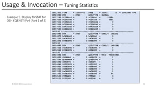 Usage & Invocation – Tuning Statistics
© 2025 IBM Corporation 50
Example 5. Display TNSTAT for
OSH EQENET IPv4 (Part 1 of 3)
IST1230I TIME = 15500662 DATE = 25062 ID = IUTE2FA0 896
IST2488I DEV = 2FA0 QID/TYPE = GLOBAL
IST1719I PCIREALO = 0 PCIREAL = 23684
IST1720I PCIVIRTO = 0 PCIVIRT = 6951
IST1750I PCITHRSO = 0 PCITHRSH = 0
IST1751I PCIUNPRO = 0 PCIUNPRD = 9
IST1752I RPROCDEO = 0 RPROCDEF = 0
IST1753I RREPLDEO = 0 RREPLDEF = 0
IST924I -------------------------------------------------------------
IST2488I DEV = 2FA0 QID/TYPE = CTRL/0 (READ)
IST2487I LOWREADO = 0 LOWREAD = 0
IST1722I PACKCNTO = 0 PACKCNT = 0
IST1236I BYTECNTO = 0 BYTECNT = 0
IST924I -------------------------------------------------------------
IST2488I DEV = 2FA0 QID/TYPE = CTRL/1 (WRITE)
IST1722I PACKCNTO = 0 PACKCNT = 0
IST1236I BYTECNTO = 0 BYTECNT = 0
IST924I -------------------------------------------------------------
IST2488I DEV = 2FA0 QID/TYPE = WR/2 PRIORITY1
IST2482I SBPEMAX = 1 SBPEAVG = 1
IST1756I QDPTHMAX = 0 QDPTHAVG = 0
IST2483I SETCNTO = 0 SETCNT = 1
IST2484I SETICNTO = 0 SETICNT = 1
IST2485I SETFCNTO = 0 SETFCNT = 0
IST2486I SBPECNTO = 0 SBPECNT = 1
IST1722I PACKCNTO = 0 PACKCNT = 1
IST1236I BYTECNTO = 0 BYTECNT = 64
IST1810I PKTIQDO = 0 PKTIQD = 0
IST1811I BYTIQDO = 0 BYTIQD = 0
 