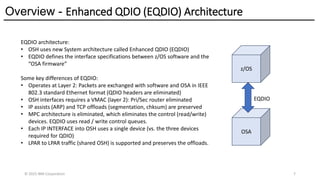 Overview - Enhanced QDIO (EQDIO) Architecture
© 2025 IBM Corporation 7
EQDIO architecture:
• OSH uses new System architecture called Enhanced QDIO (EQDIO)
• EQDIO defines the interface specifications between z/OS software and the
“OSA firmware”
Some key differences of EQDIO:
• Operates at Layer 2: Packets are exchanged with software and OSA in IEEE
802.3 standard Ethernet format (QDIO headers are eliminated)
• OSH interfaces requires a VMAC (layer 2): Pri/Sec router eliminated
• IP assists (ARP) and TCP offloads (segmentation, chksum) are preserved
• MPC architecture is eliminated, which eliminates the control (read/write)
devices. EQDIO uses read / write control queues.
• Each IP INTERFACE into OSH uses a single device (vs. the three devices
required for QDIO)
• LPAR to LPAR traffic (shared OSH) is supported and preserves the offloads.
z/OS
OSA
EQDIO
 