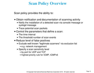 Scan Policy Overview 
Scan policy provides the ability to: 
Obtain notification and documentation of scanning activity 
Notify the installation of a detected scan via console message or 
syslogd message 
Trace potential scan packets 
Control the parameters that define a scan: 
The time interval 
The threshold number of scan events 
Reduce level of false positives 
Exclude well known "legitimate scanners" via exclusion list 
e.g. network management 
Specify a scan sensitivity level 
by port for UDP and TCP 
highest priority rule for ICMP, ICMPv6 
© Copyright International Business Machines Corporation 2014. All rights reserved. 
Page 10 
 