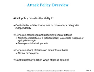 Attack Policy Overview 
Attack policy provides the ability to: 
Control attack detection for one or more attack categories 
independently 
Generate notification and documentation of attacks 
Notify the installation of a detected attack via console message or 
syslogd message 
Trace potential attack packets 
Generate attack statistics on time interval basis 
Normal or Exception 
Control defensive action when attack is detected 
© Copyright International Business Machines Corporation 2014. All rights reserved. 
Page 14 
 