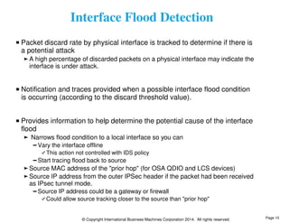 Interface Flood Detection 
Packet discard rate by physical interface is tracked to determine if there is 
a potential attack 
A high percentage of discarded packets on a physical interface may indicate the 
interface is under attack. 
Notification and traces provided when a possible interface flood condition 
is occurring (according to the discard threshold value). 
Provides information to help determine the potential cause of the interface 
flood 
Narrows flood condition to a local interface so you can 
Vary the interface offline 
This action not controlled with IDS policy 
Start tracing flood back to source 
Source MAC address of the "prior hop" (for OSA QDIO and LCS devices) 
Source IP address from the outer IPSec header if the packet had been received 
as IPsec tunnel mode. 
Source IP address could be a gateway or firewall 
Could allow source tracking closer to the source than "prior hop" 
© Copyright International Business Machines Corporation 2014. All rights reserved. 
Page 15 
 