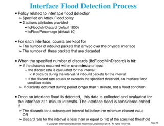 Interface Flood Detection Process 
Policy related to interface flood detection 
Specified on Attack Flood policy 
2 actions attributes provided 
IfcFloodMinDiscard (default 1000) 
IfcFloodPercentage (default 10) 
For each interface, counts are kept for 
The number of inbound packets that arrived over the physical interface 
The number of these packets that are discarded 
When the specified number of discards (IfcFloodMinDiscard) is hit: 
If the discards occurred within one minute or less: 
the discard rate is calculated for the interval : 
# discards during the interval / # inbound packets for the interval 
If the discard rate equals or exceeds the specified threshold, an interface flood 
condition exists 
If discards occurred during period longer than 1 minute, not a flood condition 
Once an interface flood is detected, this data is collected and evaluated for 
the interface at 1 minute intervals. The interface flood is considered ended 
if 
The discards for a subsequent interval fall below the minimum discard value 
OR 
Discard rate for the interval is less than or equal to 1/2 of the specified threshold 
© Copyright International Business Machines Corporation 2014. All rights reserved. 
Page 16 
 