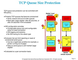 TCP Queue Size Protection 
TCP queue size protection can be controlled with 
IDS policy... 
Protects TCP queues that become constrained 
Send, receive and out-of-order queues 
Mark data “page eligible” after 60 seconds, or 
after 30 seconds if limit exceeded 
IDS configuration provides 
Configurable queue size and configurable 
action of reset connection 
IDS logging and statistics 
No IDS tracing for this attack type 
Exclusion list can limit reporting or reset of 
constrained send queue 
Can be a legitimate condition,for example, a 
printer running out of paper 
Data on send queue is still marked "page 
eligible" 
Evaluated on a per-connection basis 
© Copyright International Business Machines Corporation 2014. All rights reserved. 
Local sending 
application 
Remote receiving 
application 
Local receiving 
application 
Remote sending 
application 
RemoteTCP/IP 
stack 
RemoteTCP/IP 
stack 
Local z/OS 
TCP/IP stack 
Local z/OS 
TCP/IP stack 
Full send 
buffer 
Full receive 
buffer 
Stalled 
remote receiver 
Stalled local 
receiver 
Tiny or closed 
receive buffer 
Send buffer 
Page 19 
 