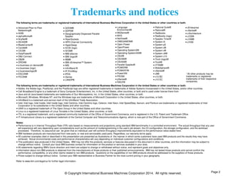 Trademarks and notices 
The following terms are trademarks or registered trademarks of International Business Machines Corporation in the United States or other countries or both: 
© Copyright International Business Machines Corporation 2014. All rights reserved. 
Advanced Peer-to-Peer 
Networking® 
AIX® 
alphaWorks® 
AnyNet® 
AS/400® 
BladeCenter® 
Candle® 
CICS® 
DataPower® 
DB2 Connect 
DB2® 
DRDA® 
e-business on demand® 
e-business (logo) 
e business(logo)® 
ESCON® 
FICON® 
GDDM® 
GDPS® 
Geographically Dispersed Parallel 
Sysplex 
HiperSockets 
HPR Channel Connectivity 
HyperSwap 
i5/OS (logo) 
i5/OS® 
IBM eServer 
IBM (logo)® 
IBM® 
IBM zEnterprise™ System 
IMS 
InfiniBand ® 
IP PrintWay 
IPDS 
iSeries 
LANDP® 
Language 
Environment® 
MQSeries® 
MVS 
NetView® 
OMEGAMON® 
Open Power 
OpenPower 
Operating System/2® 
Operating System/400® 
OS/2® 
OS/390® 
OS/400® 
Parallel Sysplex® 
POWER® 
POWER7® 
PowerVM 
PR/SM 
pSeries® 
RACF® 
Rational Suite® 
Rational® 
Redbooks 
Redbooks (logo) 
Sysplex Timer® 
System i5 
System p5 
System x® 
System z® 
System z9® 
System z10 
Tivoli (logo)® 
Tivoli® 
VTAM® 
WebSphere® 
xSeries® 
z9® 
z10 BC 
z10 EC 
zEnterprise 
zSeries® 
z/Architecture 
z/OS® 
z/VM® 
z/VSE 
* All other products may be 
trademarks or registered 
trademarks of their respective 
companies. 
The following terms are trademarks or registered trademarks of International Business Machines Corporation in the United States or other countries or both: 
Adobe, the Adobe logo, PostScript, and the PostScript logo are either registered trademarks or trademarks of Adobe Systems Incorporated in the United States, and/or other countries. 
Cell Broadband Engine is a trademark of Sony Computer Entertainment, Inc. in the United States, other countries, or both and is used under license there from. 
Java and all Java-based trademarks are trademarks of Sun Microsystems, Inc. in the United States, other countries, or both. 
Microsoft, Windows, Windows NT, and the Windows logo are trademarks of Microsoft Corporation in the United States, other countries, or both. 
InfiniBand is a trademark and service mark of the InfiniBand Trade Association. 
Intel, Intel logo, Intel Inside, Intel Inside logo, Intel Centrino, Intel Centrino logo, Celeron, Intel Xeon, Intel SpeedStep, Itanium, and Pentium are trademarks or registered trademarks of Intel 
Corporation or its subsidiaries in the United States and other countries. 
UNIX is a registered trademark of The Open Group in the United States and other countries. 
Linux is a registered trademark of Linus Torvalds in the United States, other countries, or both. 
ITIL is a registered trademark, and a registered community trademark of the Office of Government Commerce, and is registered in the U.S. Patent and Trademark Office. 
IT Infrastructure Library is a registered trademark of the Central Computer and Telecommunications Agency, which is now part of the Office of Government Commerce. 
Notes: 
Performance is in Internal Throughput Rate (ITR) ratio based on measurements and projections using standard IBM benchmarks in a controlled environment. The actual throughput that any user 
will experience will vary depending upon considerations such as the amount of multiprogramming in the user's job stream, the I/O configuration, the storage configuration, and the workload 
processed. Therefore, no assurance can be given that an individual user will achieve throughput improvements equivalent to the performance ratios stated here. 
IBM hardware products are manufactured from new parts, or new and serviceable used parts. Regardless, our warranty terms apply. 
All customer examples cited or described in this presentation are presented as illustrations of the manner in which some customers have used IBM products and the results they may have 
achieved. Actual environmental costs and performance characteristics will vary depending on individual customer configurations and conditions. 
This publication was produced in the United States. IBM may not offer the products, services or features discussed in this document in other countries, and the information may be subject to 
change without notice. Consult your local IBM business contact for information on the product or services available in your area. 
All statements regarding IBM's future direction and intent are subject to change or withdrawal without notice, and represent goals and objectives only. 
Information about non-IBM products is obtained from the manufacturers of those products or their published announcements. IBM has not tested those products and cannot confirm the 
performance, compatibility, or any other claims related to non-IBM products. Questions on the capabilities of non-IBM products should be addressed to the suppliers of those products. 
Prices subject to change without notice. Contact your IBM representative or Business Partner for the most current pricing in your geography. 
Refer to www.ibm.com/legal/us for further legal information. 
Page 2 
 