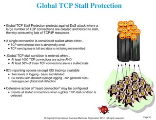 Global TCP Stall Protection 
Global TCP Stall Protection protects against DoS attack where a 
large number of TCP connections are created and forced to stall, 
thereby consuming lots of TCP/IP resources 
A single connection is considered stalled when either... 
TCP send window size is abnormally small 
TCP send queue is full and data is not being retransmitted 
.Global TCP stall condition is entered when... 
At least 1000 TCP connections are active AND 
At least 50% of those TCP connections are in a stalled state 
IDS reporting options (except IDS tracing) available 
Two levels of logging - basic and detailed 
Be careful with detailed syslogd logging - can generate 500+ 
messages per global stall detection 
Defensive action of "reset connection" may be configured 
Resets all stalled connections when a global TCP stall condition is 
detected 
© Copyright International Business Machines Corporation 2014. All rights reserved. 
Page 20 
 