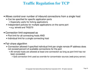Traffic Regulation for TCP 
Allows control over number of inbound connections from a single host 
Can be specified for specific application ports 
Especially useful for forking applications 
Independent policies for multiple applications on the same port 
e.g. telnetd and TN3270 
Connection limit expressed as 
Port limit for all connecting hosts AND 
Individual limit for a single connecting host 
Fair share algorithm 
Connection allowed if specified individual limit per single remote IP address does 
not exceed percent of available connections for the port 
All remote hosts are allowed at least one connection as long as port limit has not 
been exceeded 
QoS connection limit used as override for concentrator sources (web proxy server) 
© Copyright International Business Machines Corporation 2014. All rights reserved. 
Page 23 
 