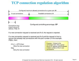 TCP connection regulation algorithm 
Configured maximum allowed connections for a given port: N 
In-use connections Available connections: A 
Connections from 
a given source IP 
address: IP@x: X 
If a new connection request is received and A=0, the request is rejected. 
If a new connection request is received and A>0 and the request is from a 
source that already has connections with this port number (in this example: 
IP@x), then: 
If X+1 < CP*A then 
Allow the new connection 
© Copyright International Business Machines Corporation 2014. All rights reserved. 
Else 
Deny the new connection 
Configured controlling percentage: CP 
Purpose: If close to the 
connection limit, then a given 
source IP address will be allowed 
a lower number of the in-use 
connections. 
Page 24 
 