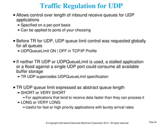 Traffic Regulation for UDP 
Allows control over length of inbound receive queues for UDP 
applications 
Specified on a per-port basis 
Can be applied to ports of your choosing 
Before TR for UDP, UDP queue limit control was requested globally 
for all queues 
UDPQueueLimit ON | OFF in TCP/IP Profile 
If neither TR UDP or UDPQueueLimit is used, a stalled application 
or a flood against a single UDP port could consume all available 
buffer storage 
TR UDP supercedes UDPQueueLimit specification 
TR UDP queue limit expressed as abstract queue length 
SHORT or VERY SHORT 
For applications that tend to receive data faster than they can process it 
LONG or VERY LONG 
Useful for fast or high priority applications with bursty arrival rates 
© Copyright International Business Machines Corporation 2014. All rights reserved. 
Page 26 
 