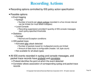 Recording Actions 
Recording options controlled by IDS policy action specification 
Possible options 
© Copyright International Business Machines Corporation 2014. All rights reserved. 
Event logging 
Syslogd 
Number of events per attack subtype recorded in a five minute interval 
can be limited (for most attack subtypes) 
Local Console 
Recording suppression provided if quantity of IDS console messages 
reach policy-specified thresholds 
Statistics 
Syslogd 
Normal and Exception conditions 
IDS packet trace 
Activated after attack detected 
Number of packets traced for multipacket events are limited 
Amount of data trace is configurable (header, full, byte count) 
Not available for all attack types 
All IDS events recorded in syslog and console messages, and 
packet trace records have probeid and correlator 
Probeid identifies the point at which the event detected 
Correlator allows association of corresponding syslog and packet trace 
records 
Page 28 
 