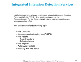 Integrated Intrusion Detection Services 
z/OS Communications Server provides an integrated Intrusion Detection 
Services (IDS) for TCP/IP . This session will describe the 
Communications Server IDS and how it can be used to detect intrusion 
attempts against z/OS. 
This session will cover the following topics 
IDS Overview 
Intrusion events detected by z/OS IDS 
IDS Actions 
Recording Actions 
Defensive Actions 
IDS Reports 
Automation for IDS 
Working with IDS policy 
© Copyright International Business Machines Corporation 2014. All rights reserved. 
Page 3 
 
