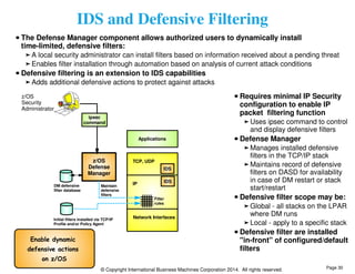 IDS and Defensive Filtering 
The Defense Manager component allows authorized users to dynamically install 
time-limited, defensive filters: 
A local security administrator can install filters based on information received about a pending threat 
Enables filter installation through automation based on analysis of current attack conditions 
Defensive filtering is an extension to IDS capabilities 
Adds additional defensive actions to protect against attacks 
Applications 
TCP, UDP 
IP 
IDS 
IDS 
Filter 
rules 
Network Interfaces 
z/OS 
Defense 
Manager 
Initial filters installed via TCP/IP 
Profile and/or Policy Agent 
© Copyright International Business Machines Corporation 2014. All rights reserved. 
DM defensive 
filter database 
ipsec 
command 
z/OS 
Security 
Administrator 
Maintain 
defensive 
filters 
Enable dynamic 
defensive actions 
on z/OS 
Requires minimal IP Security 
configuration to enable IP 
packet filtering function 
Uses ipsec command to control 
and display defensive filters 
Defense Manager 
Manages installed defensive 
filters in the TCP/IP stack 
Maintains record of defensive 
filters on DASD for availability 
in case of DM restart or stack 
start/restart 
Defensive filter scope may be: 
Global - all stacks on the LPAR 
where DM runs 
Local - apply to a specific stack 
Defensive filter are installed 
"in-front" of configured/default 
filters 
Page 30 
 