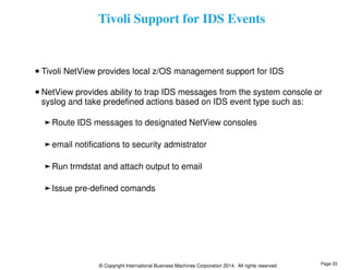 Tivoli Support for IDS Events 
Tivoli NetView provides local z/OS management support for IDS 
NetView provides ability to trap IDS messages from the system console or 
syslog and take predefined actions based on IDS event type such as: 
Route IDS messages to designated NetView consoles 
email notifications to security admistrator 
Run trmdstat and attach output to email 
Issue pre-defined comands 
© Copyright International Business Machines Corporation 2014. All rights reserved. 
Page 33 
 